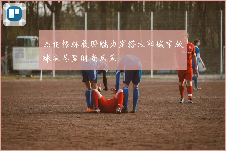 杰伦格林展现魅力穿搭太阳城市版球衣尽显时尚风采