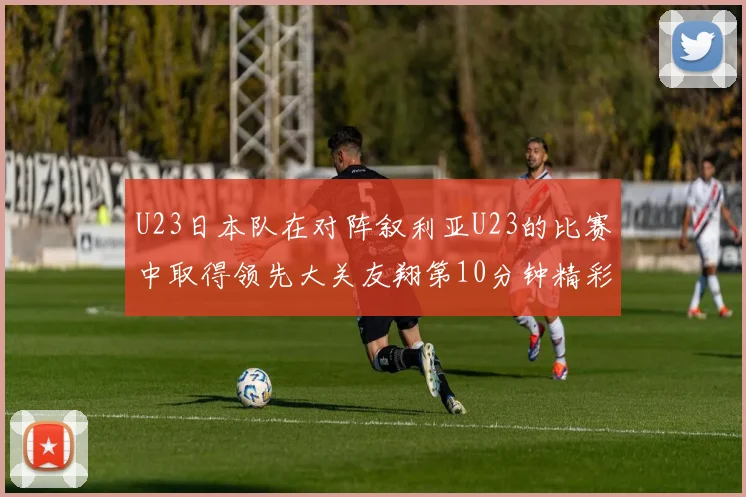 U23日本队在对阵叙利亚U23的比赛中取得领先大关友翔第10分钟精彩进球