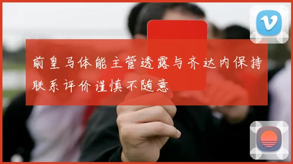 前皇马体能主管透露与齐达内保持联系评价谨慎不随意
