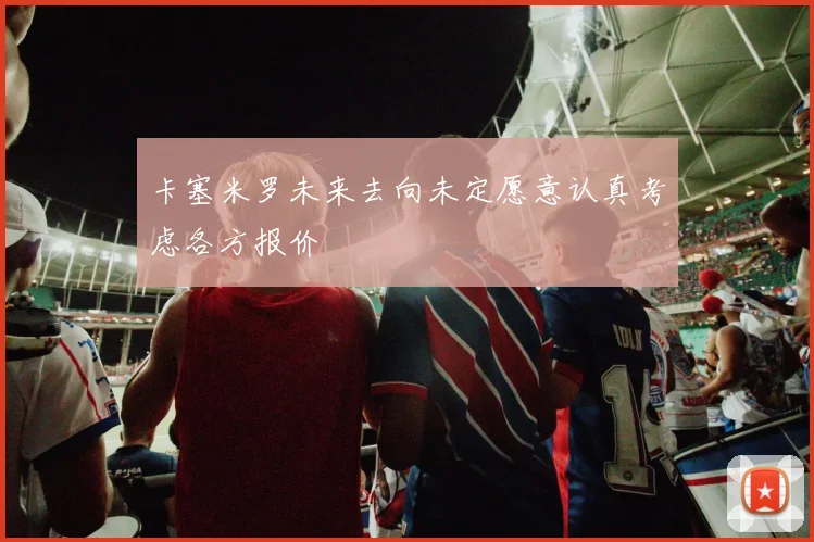 卡塞米罗未来去向未定愿意认真考虑各方报价