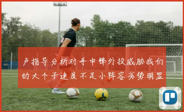 卢指导分析对手中锋外投威胁我们的大个子速度不足小阵容劣势明显