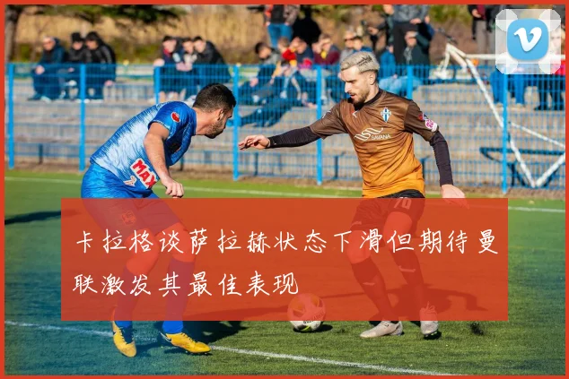 卡拉格谈萨拉赫状态下滑但期待曼联激发其最佳表现