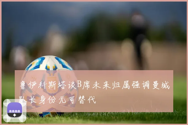 鲁伊科斯塔谈B席未来归属强调曼城队长身份无可替代