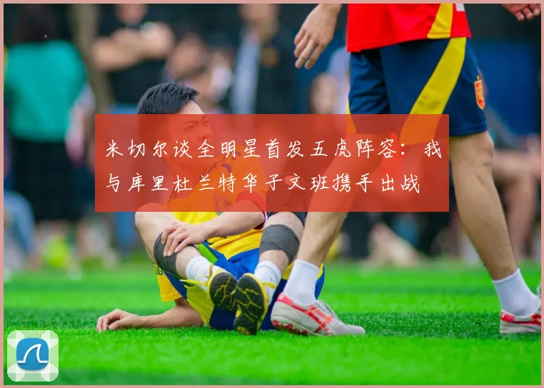 米切尔谈全明星首发五虎阵容：我与库里杜兰特华子文班携手出战