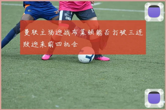 曼联主场迎战布莱顿能否打破三连败迎来前四机会