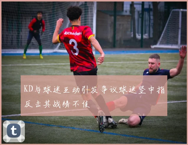 KD与球迷互动引发争议球迷竖中指反击其战绩不佳