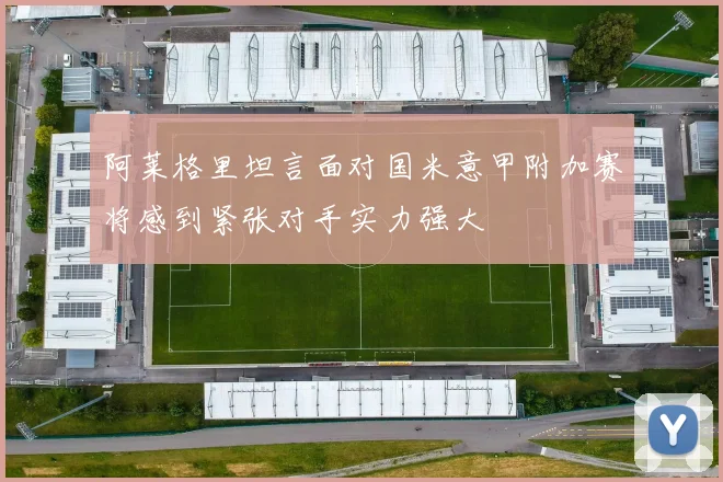 阿莱格里坦言面对国米意甲附加赛将感到紧张对手实力强大