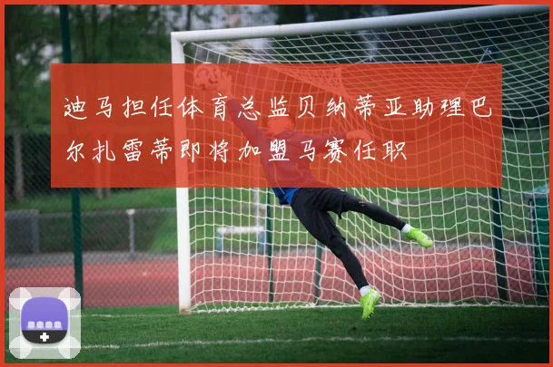 迪马担任体育总监贝纳蒂亚助理巴尔扎雷蒂即将加盟马赛任职