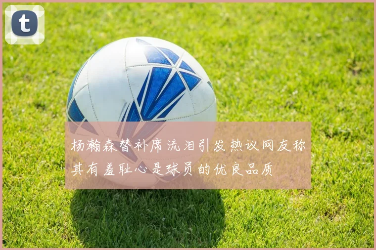 杨瀚森替补席流泪引发热议网友称其有羞耻心是球员的优良品质