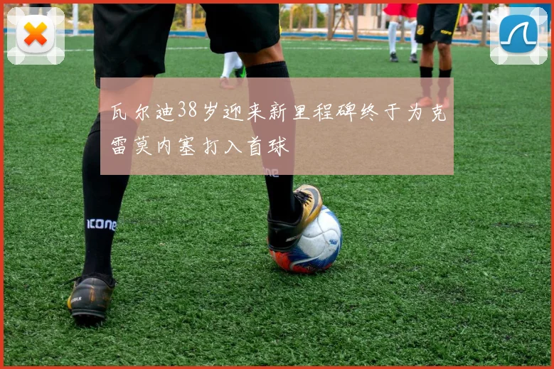 瓦尔迪38岁迎来新里程碑终于为克雷莫内塞打入首球
