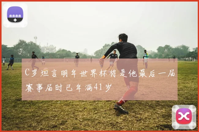 C罗坦言明年世界杯将是他最后一届赛事届时已年满41岁
