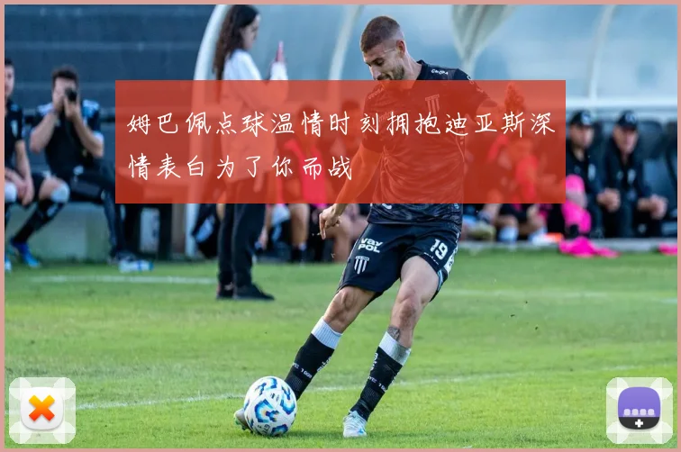 姆巴佩点球温情时刻拥抱迪亚斯深情表白为了你而战